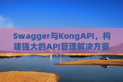 Swagger与KongAPI，构建强大的API管理解决方案